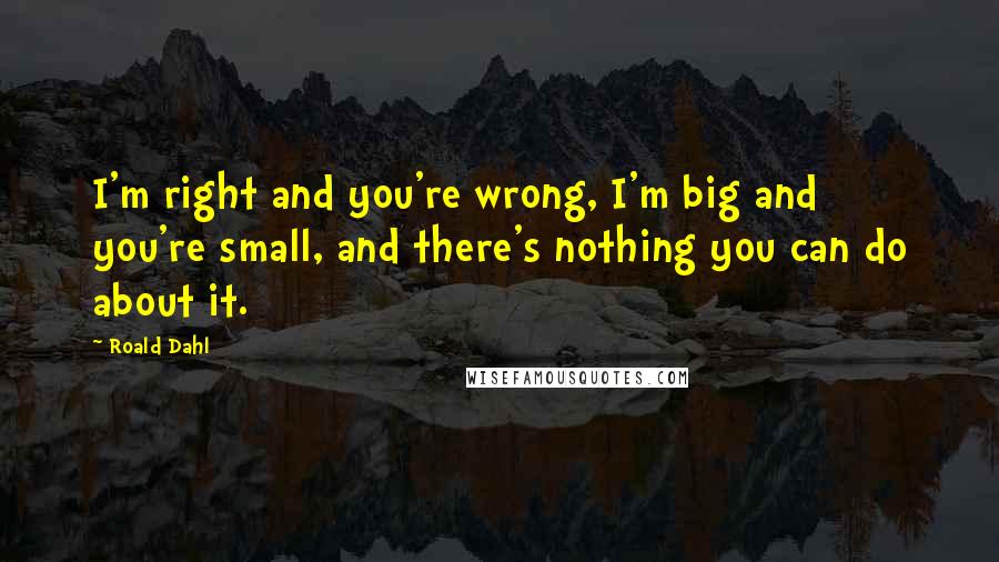 Roald Dahl Quotes: I'm right and you're wrong, I'm big and you're small, and there's nothing you can do about it.
