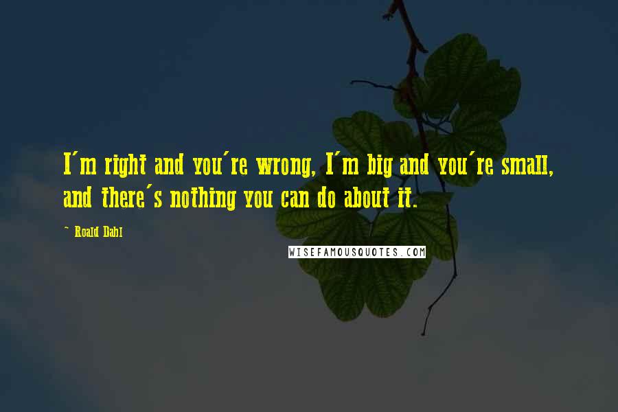 Roald Dahl Quotes: I'm right and you're wrong, I'm big and you're small, and there's nothing you can do about it.