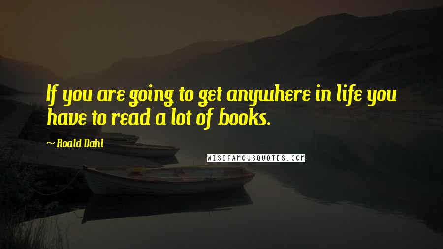 Roald Dahl Quotes: If you are going to get anywhere in life you have to read a lot of books.