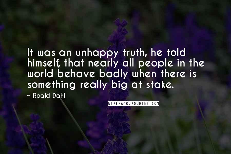 Roald Dahl Quotes: It was an unhappy truth, he told himself, that nearly all people in the world behave badly when there is something really big at stake.