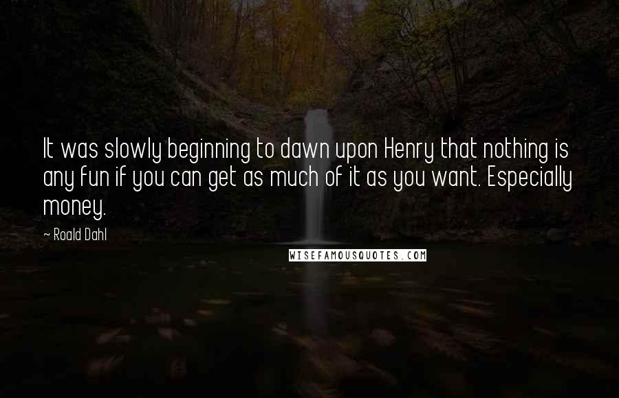Roald Dahl Quotes: It was slowly beginning to dawn upon Henry that nothing is any fun if you can get as much of it as you want. Especially money.