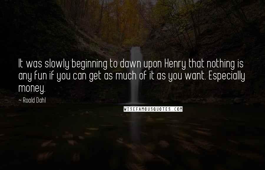 Roald Dahl Quotes: It was slowly beginning to dawn upon Henry that nothing is any fun if you can get as much of it as you want. Especially money.