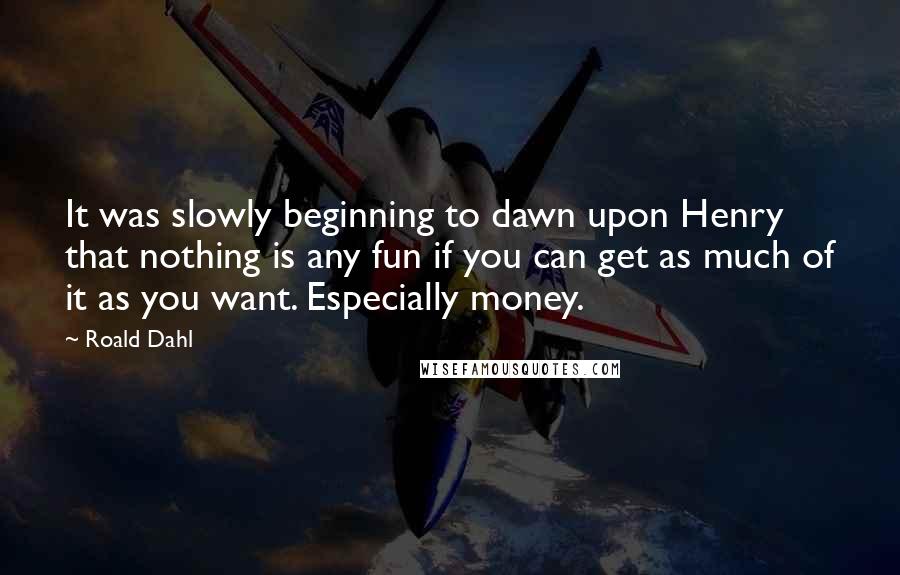 Roald Dahl Quotes: It was slowly beginning to dawn upon Henry that nothing is any fun if you can get as much of it as you want. Especially money.