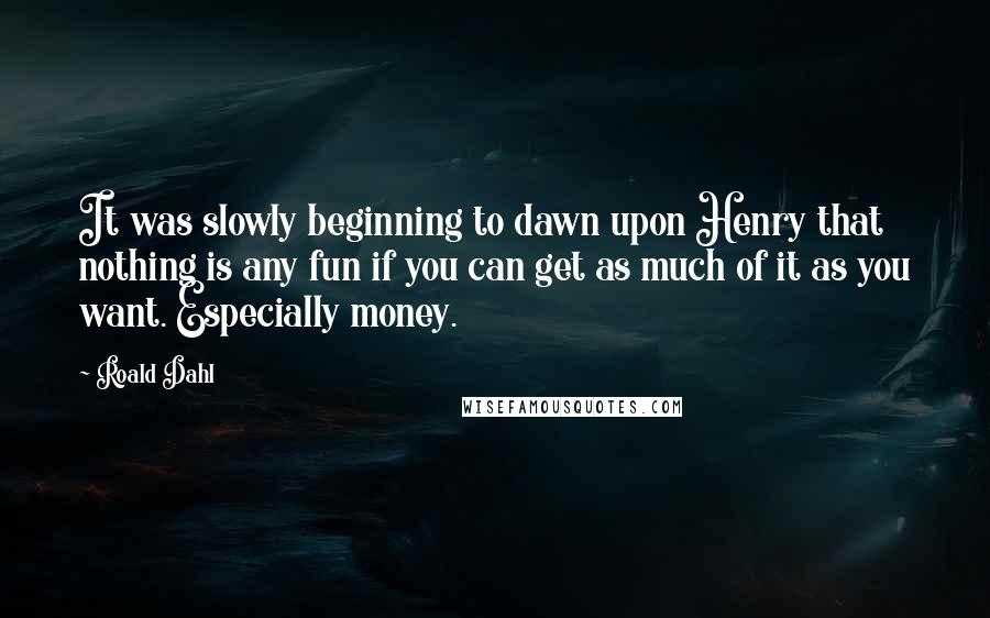 Roald Dahl Quotes: It was slowly beginning to dawn upon Henry that nothing is any fun if you can get as much of it as you want. Especially money.