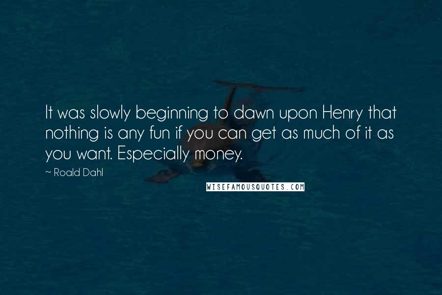 Roald Dahl Quotes: It was slowly beginning to dawn upon Henry that nothing is any fun if you can get as much of it as you want. Especially money.