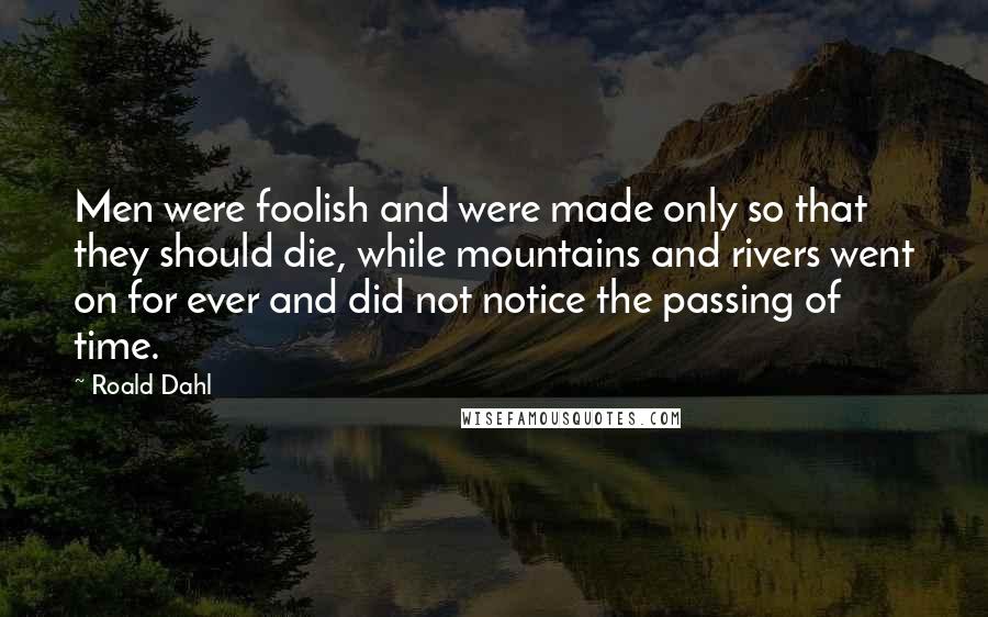 Roald Dahl Quotes: Men were foolish and were made only so that they should die, while mountains and rivers went on for ever and did not notice the passing of time.