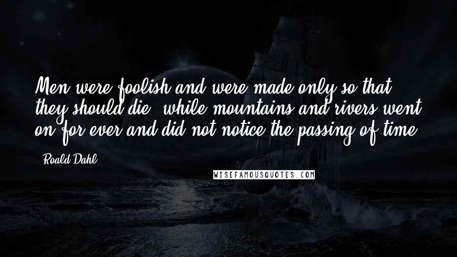 Roald Dahl Quotes: Men were foolish and were made only so that they should die, while mountains and rivers went on for ever and did not notice the passing of time.