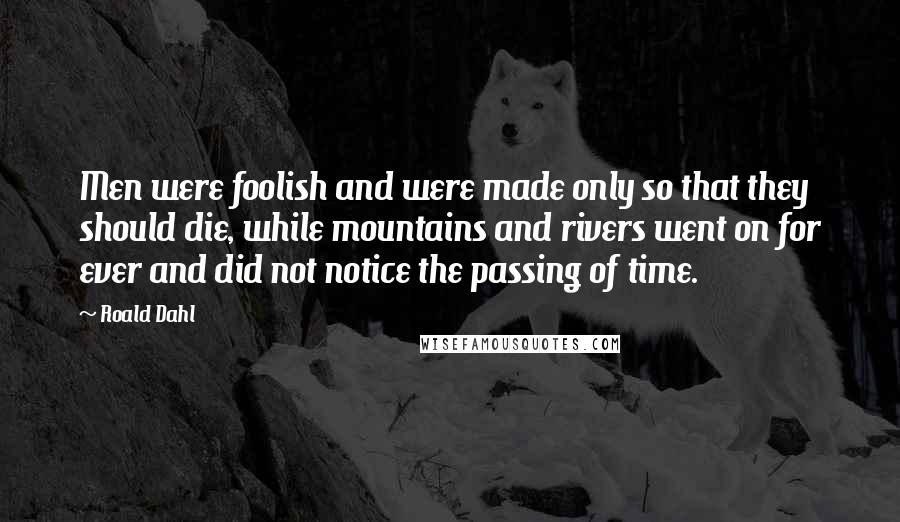 Roald Dahl Quotes: Men were foolish and were made only so that they should die, while mountains and rivers went on for ever and did not notice the passing of time.