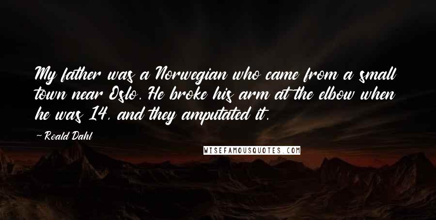 Roald Dahl Quotes: My father was a Norwegian who came from a small town near Oslo. He broke his arm at the elbow when he was 14, and they amputated it.