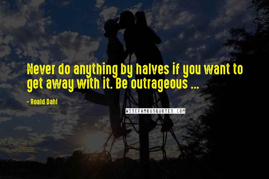 Roald Dahl Quotes: Never do anything by halves if you want to get away with it. Be outrageous ...