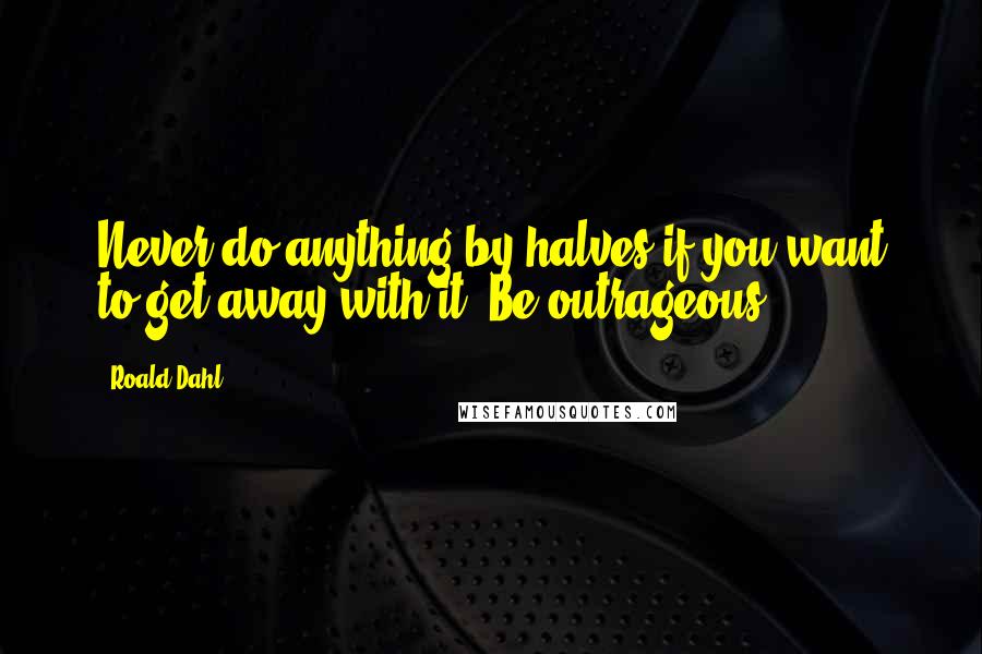 Roald Dahl Quotes: Never do anything by halves if you want to get away with it. Be outrageous ...