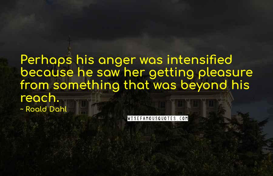 Roald Dahl Quotes: Perhaps his anger was intensified because he saw her getting pleasure from something that was beyond his reach.