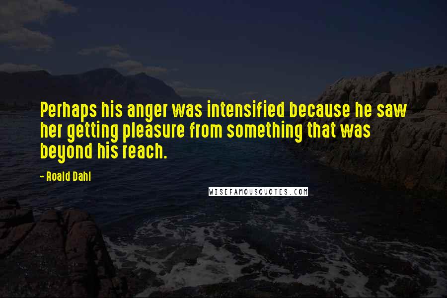 Roald Dahl Quotes: Perhaps his anger was intensified because he saw her getting pleasure from something that was beyond his reach.