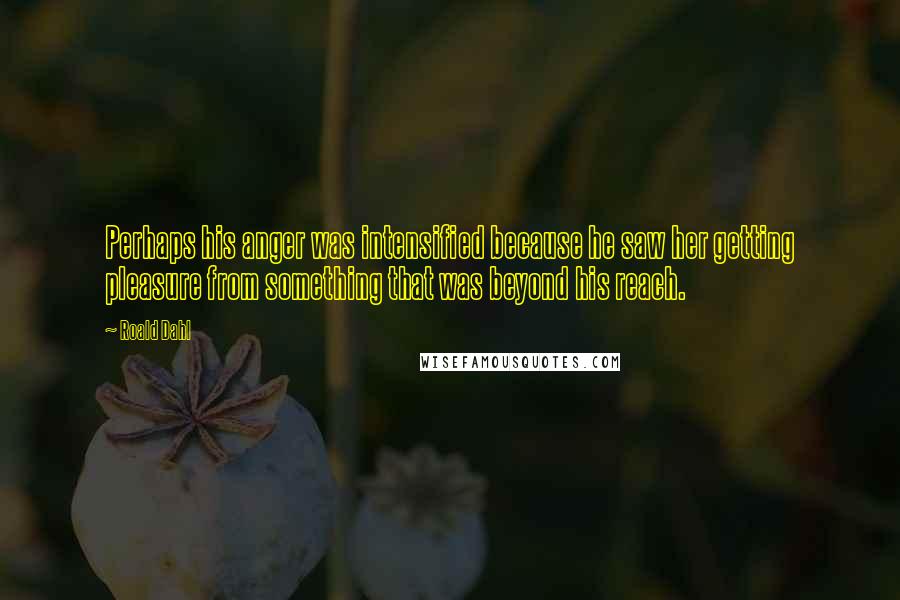 Roald Dahl Quotes: Perhaps his anger was intensified because he saw her getting pleasure from something that was beyond his reach.