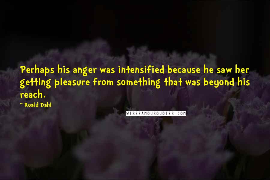 Roald Dahl Quotes: Perhaps his anger was intensified because he saw her getting pleasure from something that was beyond his reach.