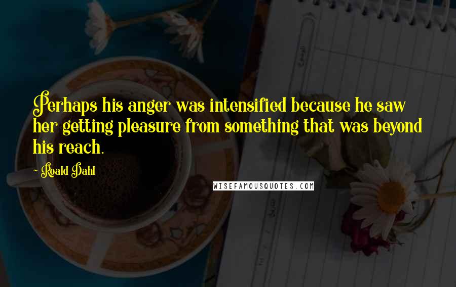 Roald Dahl Quotes: Perhaps his anger was intensified because he saw her getting pleasure from something that was beyond his reach.