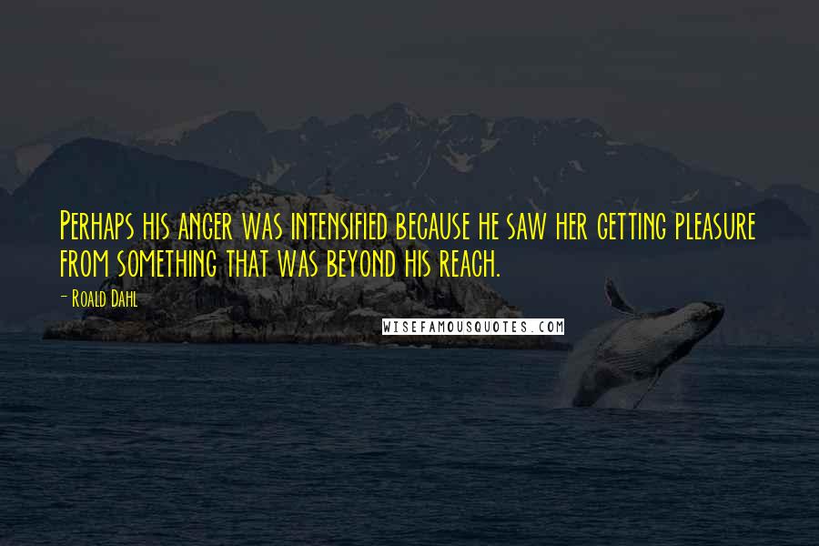 Roald Dahl Quotes: Perhaps his anger was intensified because he saw her getting pleasure from something that was beyond his reach.