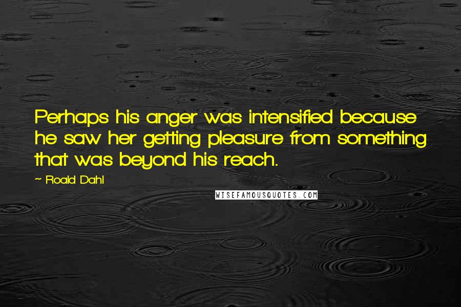 Roald Dahl Quotes: Perhaps his anger was intensified because he saw her getting pleasure from something that was beyond his reach.