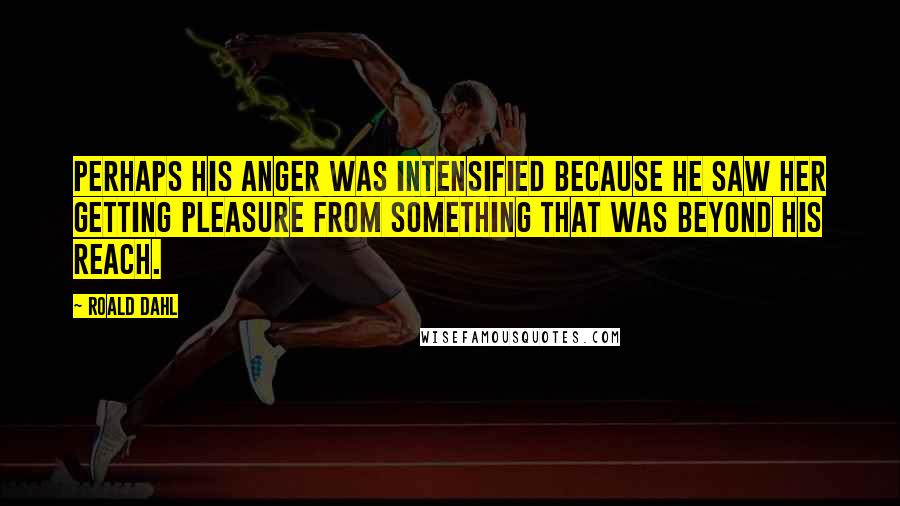 Roald Dahl Quotes: Perhaps his anger was intensified because he saw her getting pleasure from something that was beyond his reach.