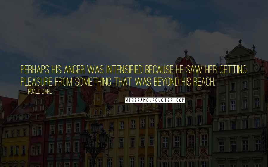 Roald Dahl Quotes: Perhaps his anger was intensified because he saw her getting pleasure from something that was beyond his reach.