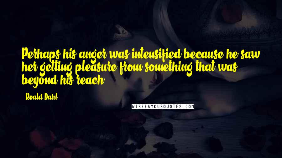 Roald Dahl Quotes: Perhaps his anger was intensified because he saw her getting pleasure from something that was beyond his reach.