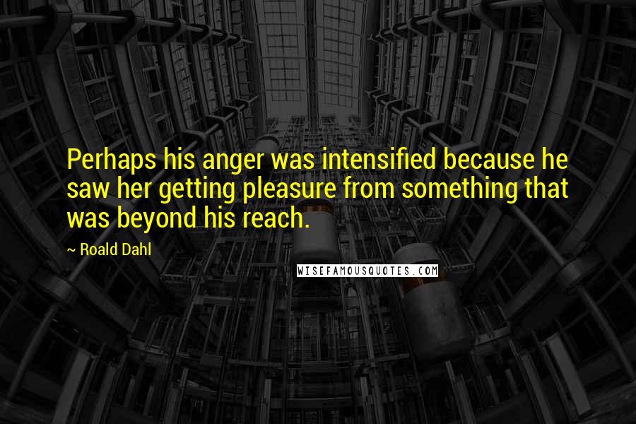 Roald Dahl Quotes: Perhaps his anger was intensified because he saw her getting pleasure from something that was beyond his reach.