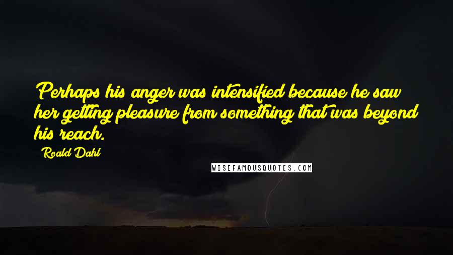 Roald Dahl Quotes: Perhaps his anger was intensified because he saw her getting pleasure from something that was beyond his reach.