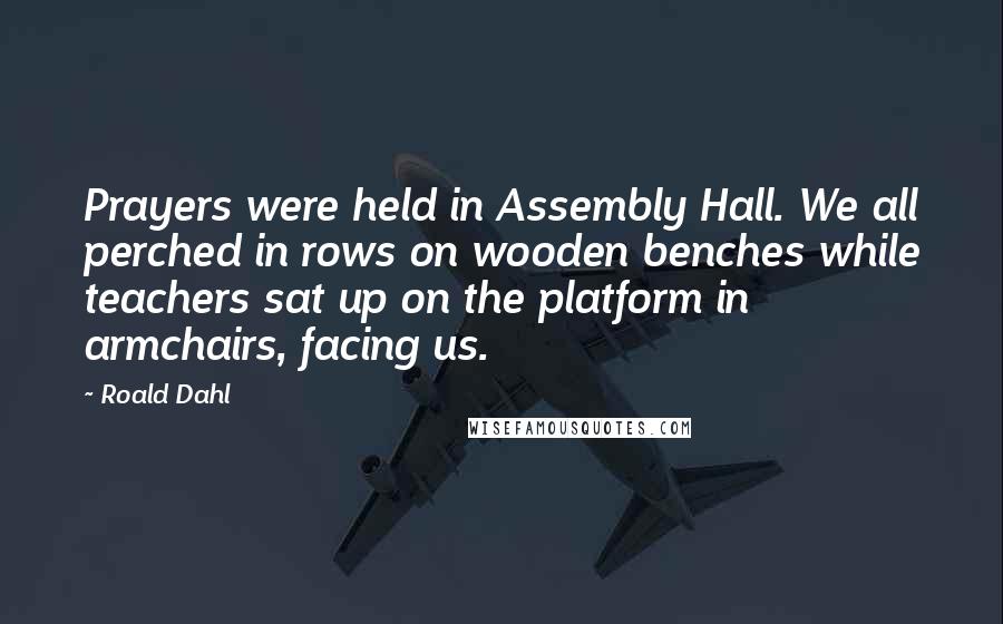 Roald Dahl Quotes: Prayers were held in Assembly Hall. We all perched in rows on wooden benches while teachers sat up on the platform in armchairs, facing us.