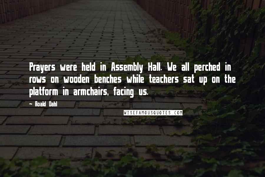 Roald Dahl Quotes: Prayers were held in Assembly Hall. We all perched in rows on wooden benches while teachers sat up on the platform in armchairs, facing us.