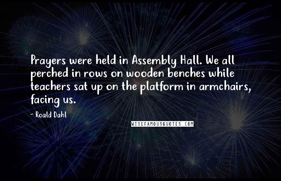 Roald Dahl Quotes: Prayers were held in Assembly Hall. We all perched in rows on wooden benches while teachers sat up on the platform in armchairs, facing us.
