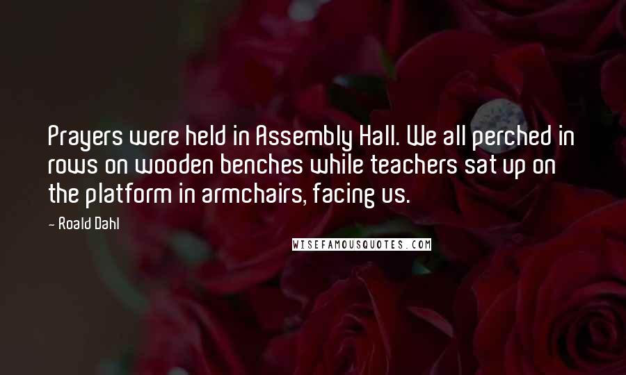 Roald Dahl Quotes: Prayers were held in Assembly Hall. We all perched in rows on wooden benches while teachers sat up on the platform in armchairs, facing us.