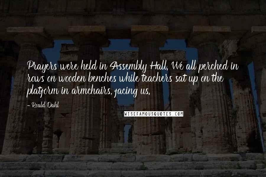 Roald Dahl Quotes: Prayers were held in Assembly Hall. We all perched in rows on wooden benches while teachers sat up on the platform in armchairs, facing us.