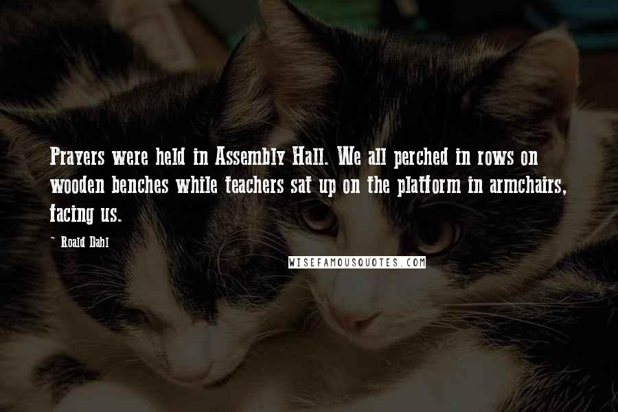 Roald Dahl Quotes: Prayers were held in Assembly Hall. We all perched in rows on wooden benches while teachers sat up on the platform in armchairs, facing us.