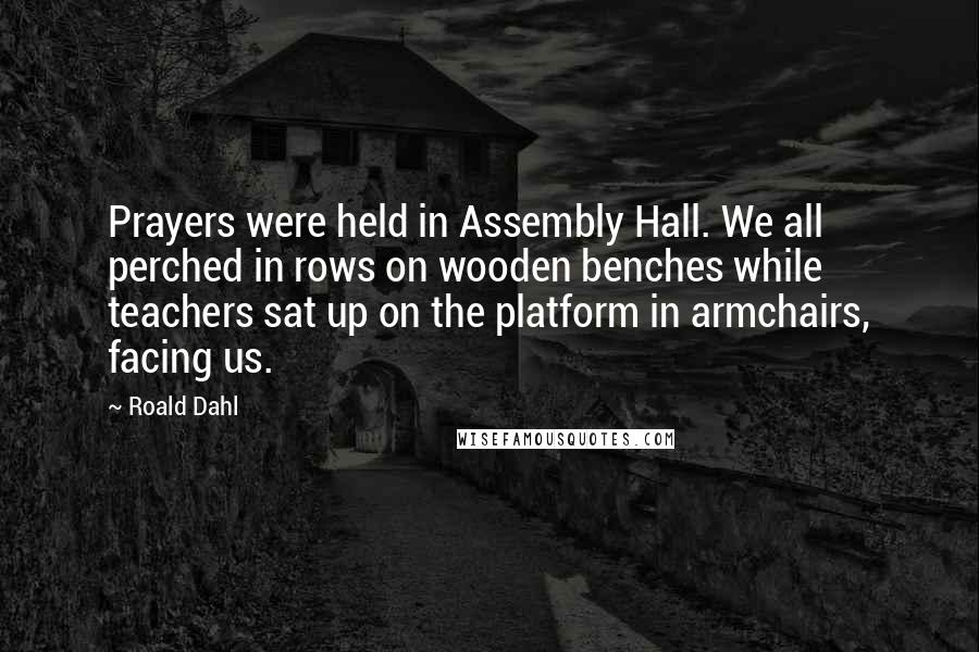 Roald Dahl Quotes: Prayers were held in Assembly Hall. We all perched in rows on wooden benches while teachers sat up on the platform in armchairs, facing us.