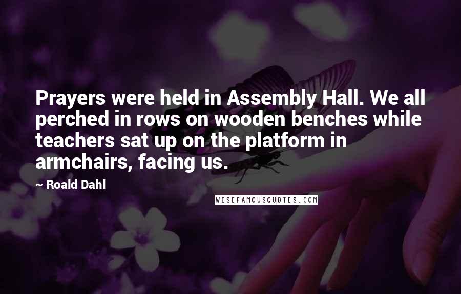 Roald Dahl Quotes: Prayers were held in Assembly Hall. We all perched in rows on wooden benches while teachers sat up on the platform in armchairs, facing us.
