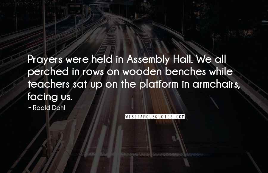 Roald Dahl Quotes: Prayers were held in Assembly Hall. We all perched in rows on wooden benches while teachers sat up on the platform in armchairs, facing us.