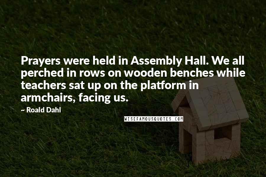 Roald Dahl Quotes: Prayers were held in Assembly Hall. We all perched in rows on wooden benches while teachers sat up on the platform in armchairs, facing us.
