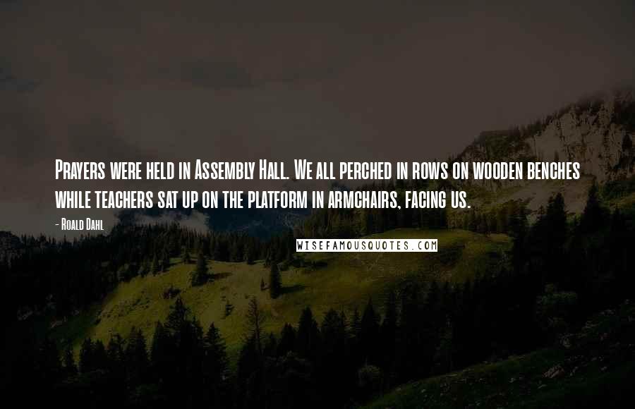 Roald Dahl Quotes: Prayers were held in Assembly Hall. We all perched in rows on wooden benches while teachers sat up on the platform in armchairs, facing us.