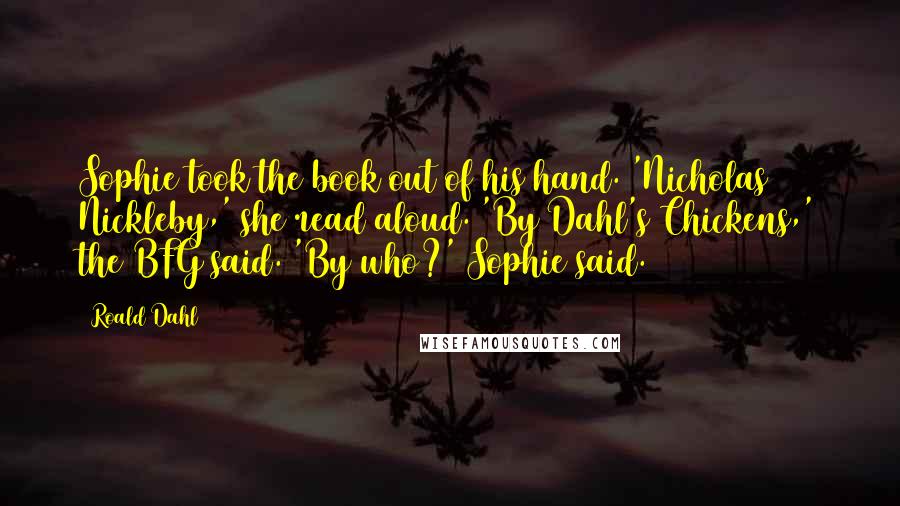 Roald Dahl Quotes: Sophie took the book out of his hand. 'Nicholas Nickleby,' she read aloud. 'By Dahl's Chickens,' the BFG said. 'By who?' Sophie said.