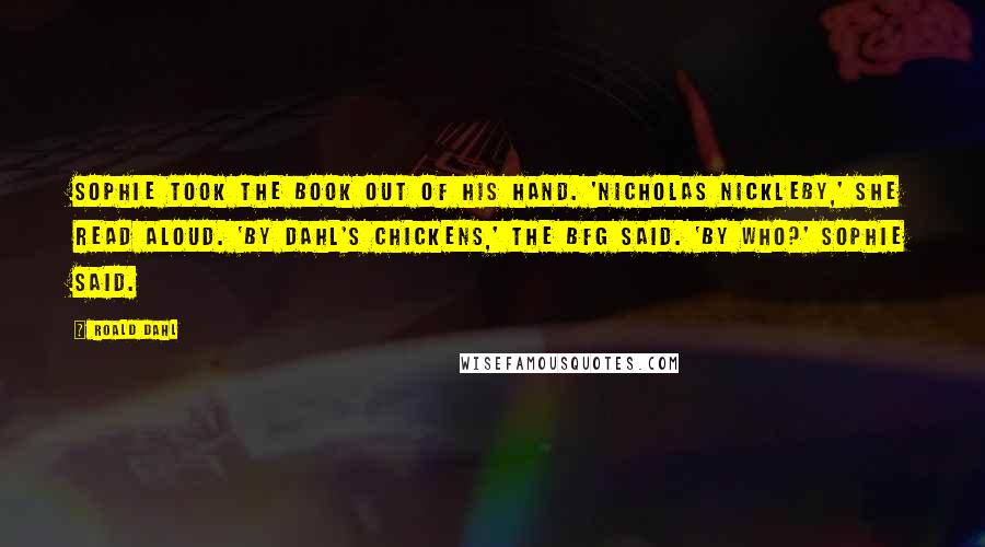 Roald Dahl Quotes: Sophie took the book out of his hand. 'Nicholas Nickleby,' she read aloud. 'By Dahl's Chickens,' the BFG said. 'By who?' Sophie said.