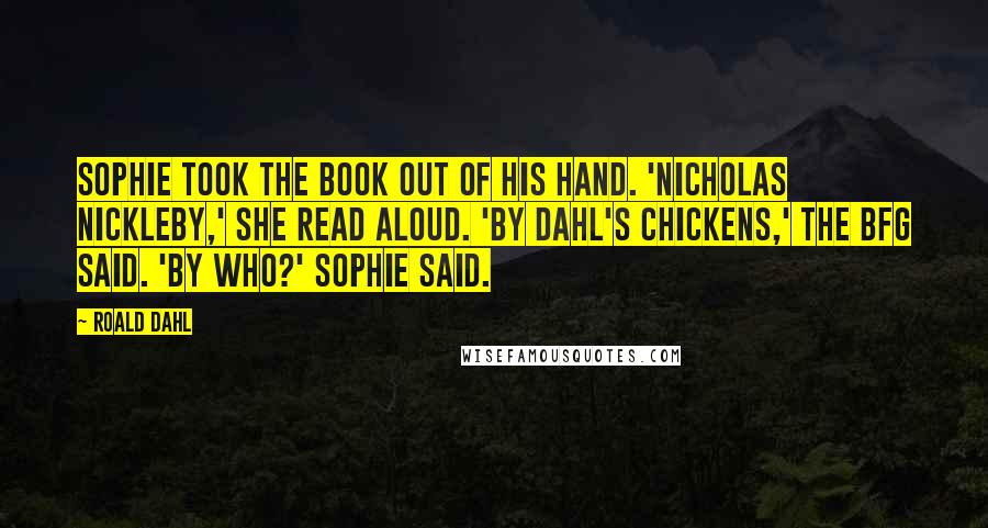 Roald Dahl Quotes: Sophie took the book out of his hand. 'Nicholas Nickleby,' she read aloud. 'By Dahl's Chickens,' the BFG said. 'By who?' Sophie said.