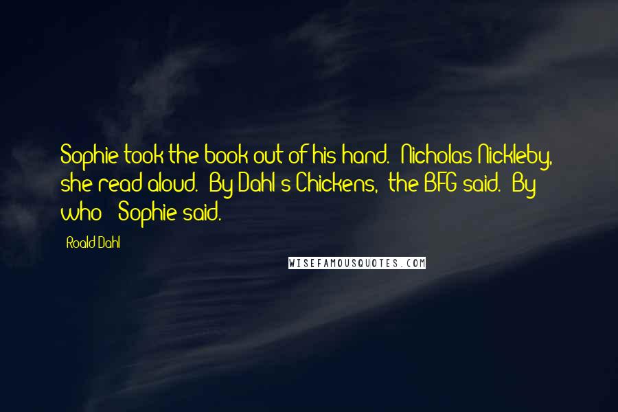 Roald Dahl Quotes: Sophie took the book out of his hand. 'Nicholas Nickleby,' she read aloud. 'By Dahl's Chickens,' the BFG said. 'By who?' Sophie said.