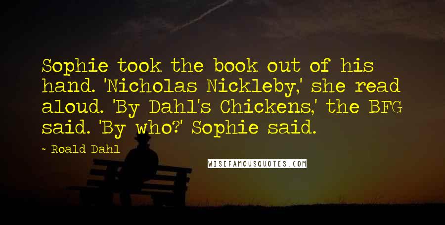 Roald Dahl Quotes: Sophie took the book out of his hand. 'Nicholas Nickleby,' she read aloud. 'By Dahl's Chickens,' the BFG said. 'By who?' Sophie said.