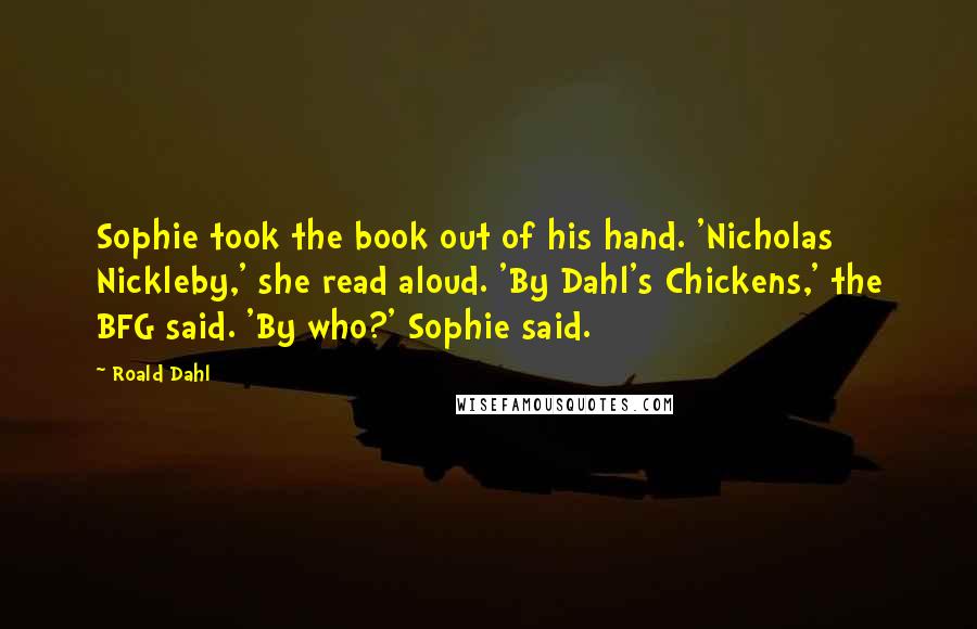 Roald Dahl Quotes: Sophie took the book out of his hand. 'Nicholas Nickleby,' she read aloud. 'By Dahl's Chickens,' the BFG said. 'By who?' Sophie said.