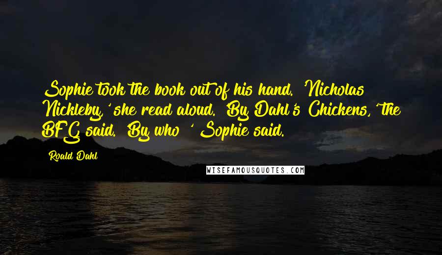 Roald Dahl Quotes: Sophie took the book out of his hand. 'Nicholas Nickleby,' she read aloud. 'By Dahl's Chickens,' the BFG said. 'By who?' Sophie said.