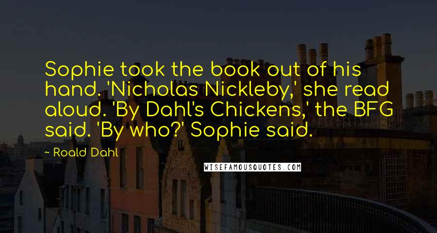 Roald Dahl Quotes: Sophie took the book out of his hand. 'Nicholas Nickleby,' she read aloud. 'By Dahl's Chickens,' the BFG said. 'By who?' Sophie said.