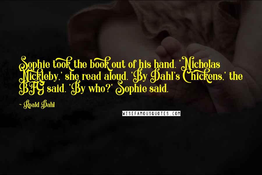 Roald Dahl Quotes: Sophie took the book out of his hand. 'Nicholas Nickleby,' she read aloud. 'By Dahl's Chickens,' the BFG said. 'By who?' Sophie said.