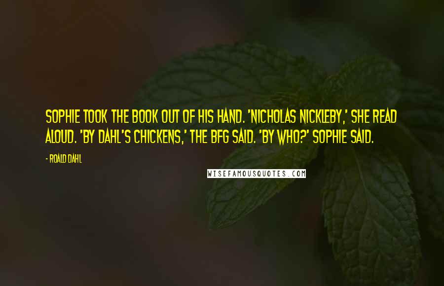 Roald Dahl Quotes: Sophie took the book out of his hand. 'Nicholas Nickleby,' she read aloud. 'By Dahl's Chickens,' the BFG said. 'By who?' Sophie said.