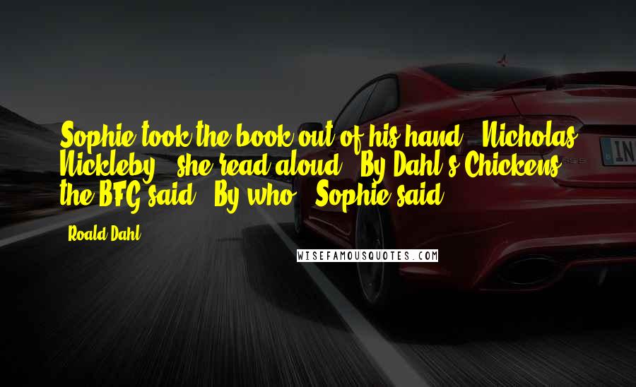 Roald Dahl Quotes: Sophie took the book out of his hand. 'Nicholas Nickleby,' she read aloud. 'By Dahl's Chickens,' the BFG said. 'By who?' Sophie said.