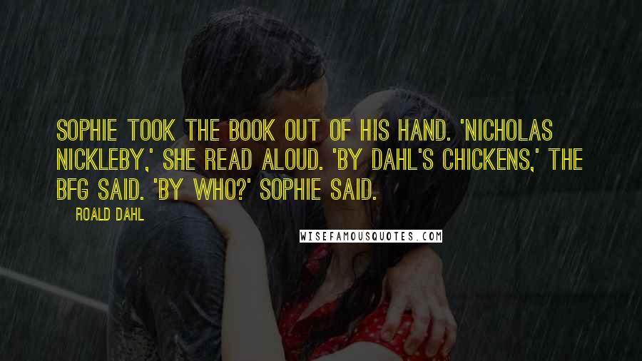 Roald Dahl Quotes: Sophie took the book out of his hand. 'Nicholas Nickleby,' she read aloud. 'By Dahl's Chickens,' the BFG said. 'By who?' Sophie said.